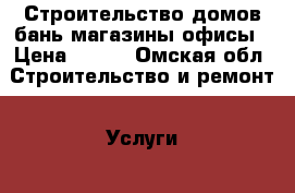 Строительство домов бань магазины офисы › Цена ­ 500 - Омская обл. Строительство и ремонт » Услуги   